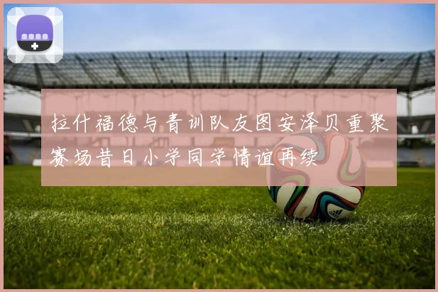 拉什福德与青训队友图安泽贝重聚赛场昔日小学同学情谊再续