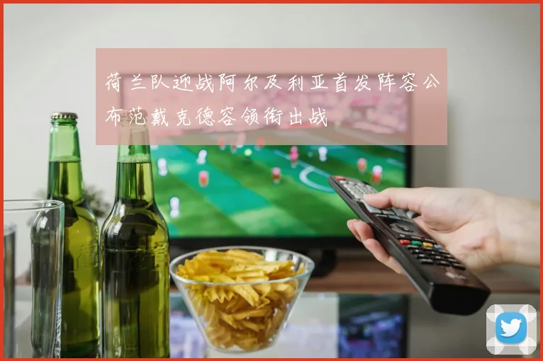 荷兰队迎战阿尔及利亚首发阵容公布范戴克德容领衔出战