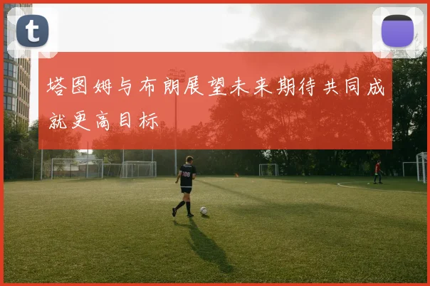 塔图姆与布朗展望未来期待共同成就更高目标