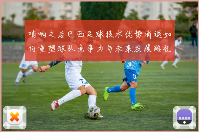 哨响之后巴西足球技术优势消退如何重塑球队竞争力与未来发展路径