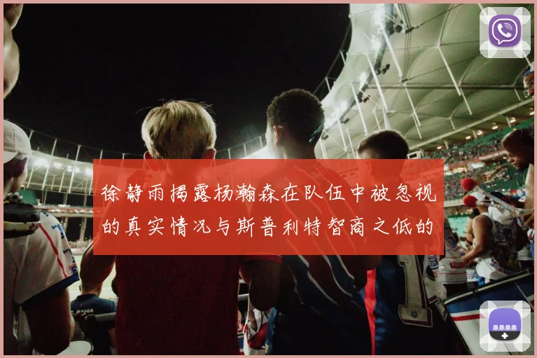 徐静雨揭露杨瀚森在队伍中被忽视的真实情况与斯普利特智商之低的尴尬真相