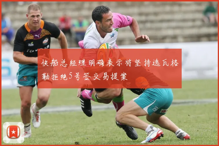 快船总经理明确表示将坚持选瓦格勒拒绝5号签交易提案