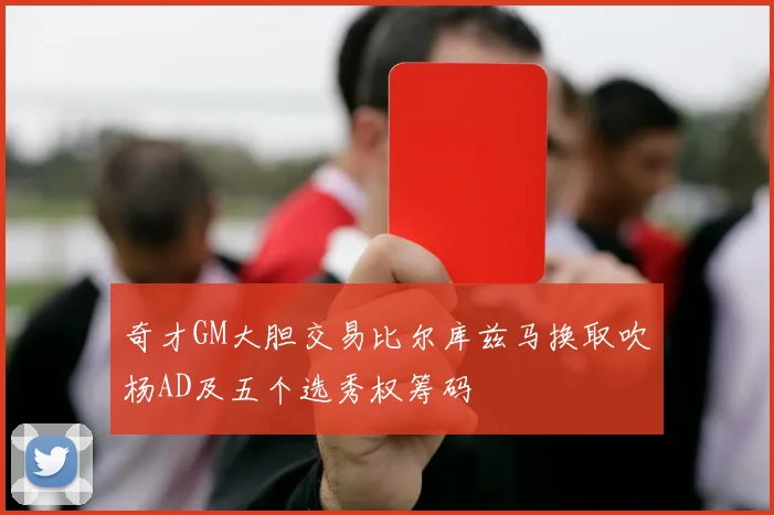 奇才GM大胆交易比尔库兹马换取吹杨AD及五个选秀权筹码