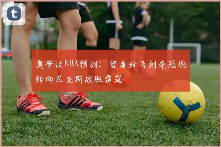 奥登谈NBA预测：曾看好马刺夺冠现转向尼克斯战胜雷霆