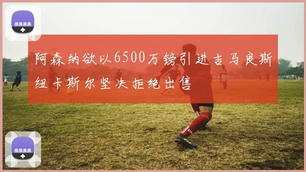 阿森纳欲以6500万镑引进吉马良斯纽卡斯尔坚决拒绝出售