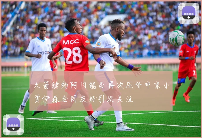 火箭续约阿门能否再次压价申京小贾伊森合同友好引发关注