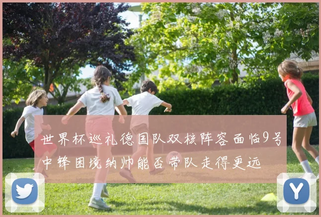世界杯巡礼德国队双核阵容面临9号中锋困境纳帅能否带队走得更远