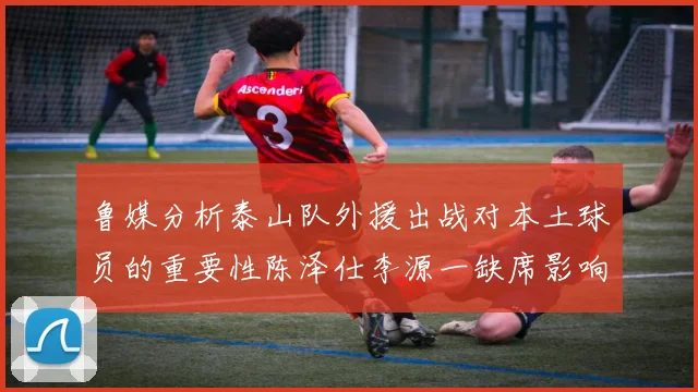 鲁媒分析泰山队外援出战对本土球员的重要性陈泽仕李源一缺席影响显著