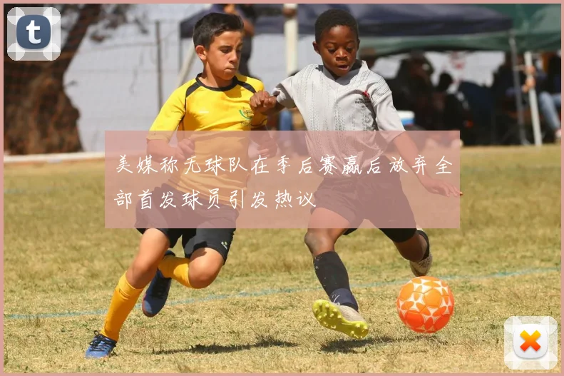 美媒称无球队在季后赛赢后放弃全部首发球员引发热议
