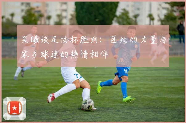 吴曦谈足协杯胜利：团结的力量与家乡球迷的热情相伴