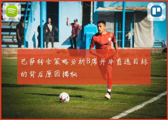 巴萨转会策略分析B席并非首选目标的背后原因揭秘
