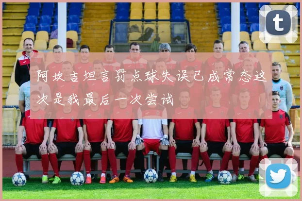 阿坎吉坦言罚点球失误已成常态这次是我最后一次尝试
