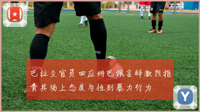 巴拉圭官员回应姆巴佩言辞激烈指责其场上态度与性别暴力行为