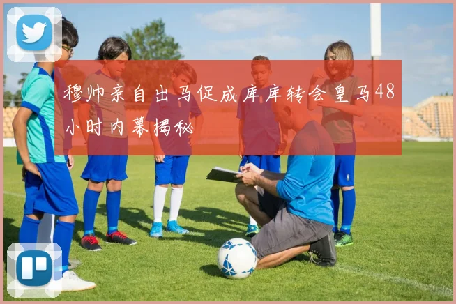 穆帅亲自出马促成库库转会皇马48小时内幕揭秘