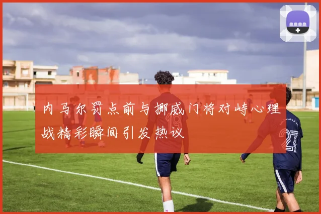 内马尔罚点前与挪威门将对峙心理战精彩瞬间引发热议
