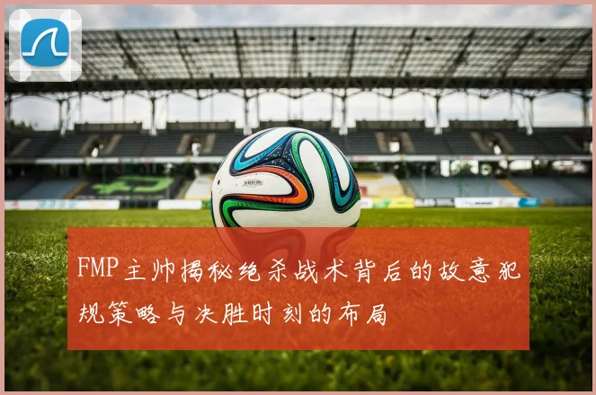 FMP主帅揭秘绝杀战术背后的故意犯规策略与决胜时刻的布局