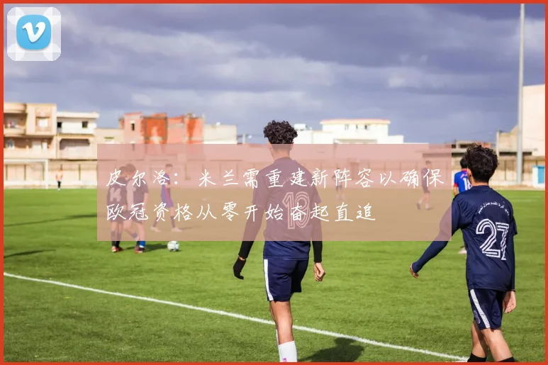 皮尔洛：米兰需重建新阵容以确保欧冠资格从零开始奋起直追