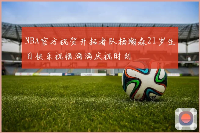 NBA官方祝贺开拓者队杨瀚森21岁生日快乐祝福满满庆祝时刻