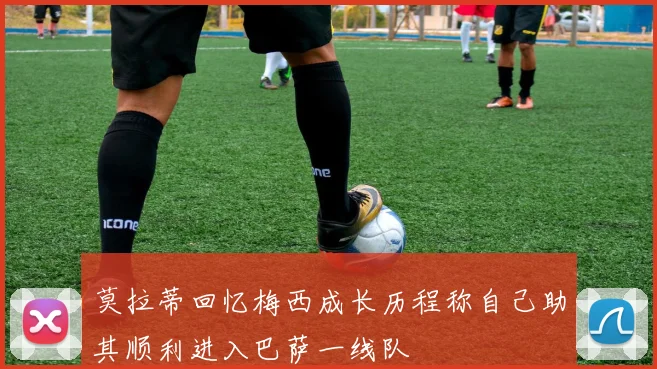 莫拉蒂回忆梅西成长历程称自己助其顺利进入巴萨一线队