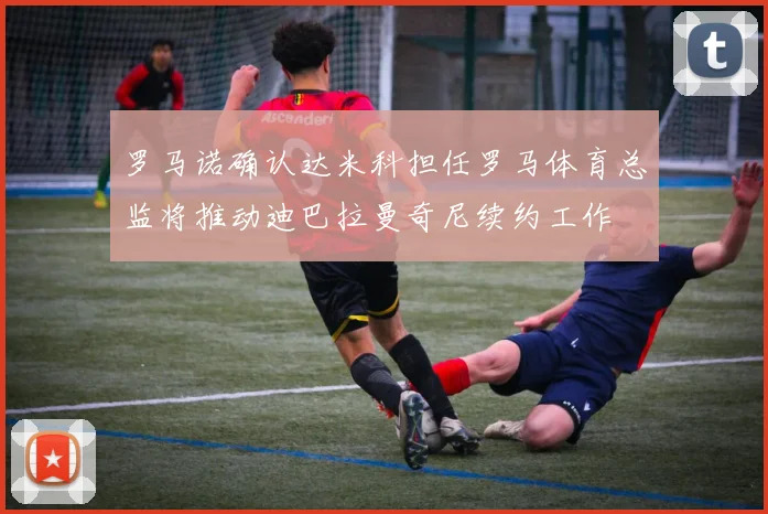 罗马诺确认达米科担任罗马体育总监将推动迪巴拉曼奇尼续约工作