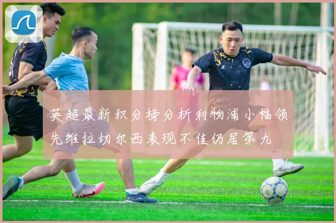 英超最新积分榜分析利物浦小幅领先维拉切尔西表现不佳仍居第九