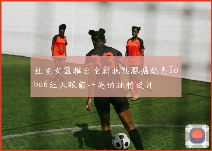 杜克女篮推出全新抗乳腺癌配色Kobe6让人眼前一亮的独特设计